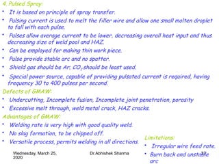 27
4. Pulsed Spray:
• It is based on principle of spray transfer.
• Pulsing current is used to melt the filler wire and allow one small molten droplet
to fall with each pulse.
• Pulses allow average current to be lower, decreasing overall heat input and thus
decreasing size of weld pool and HAZ.
• Can be employed for making thin work piece.
• Pulse provide stable arc and no spatter.
• Shield gas should be Ar; CO2 should be least used.
• Special power source, capable of providing pulsated current is required, having
frequency 30 to 400 pulses per second.
Defects of GMAW:
• Undercutting, Incomplete fusion, Incomplete joint penetration, porosity
• Excessive melt through, weld metal crack, HAZ cracks.
Advantages of GMAW:
• Welding rate is very high with good quality weld.
• No slag formation, to be chipped off.
• Versatile process, permits welding in all directions.
Limitations:
• Irregular wire feed rate.
• Burn back and unstable
arc
Wednesday, March 25,
2020
Dr.Abhishek Sharma
 
