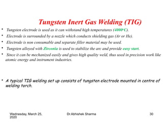30
Tungsten Inert Gas Welding (TIG)
• Tungsten electrode is used as it can withstand high temperatures (4000o
C).
• Electrode is surrounded by a nozzle which conducts shielding gas (Ar or He).
• Electrode is non consumable and separate filler material may be used.
• Tungsten alloyed with Zirconia is used to stabilize the arc and provide easy start.
• Since it can be mechanized easily and gives high quality weld, thus used in precision work like
atomic energy and instrument industries.
• A typical TIG welding set up consists of tungsten electrode mounted in centre of
welding torch.
Wednesday, March 25,
2020
Dr.Abhishek Sharma
 
