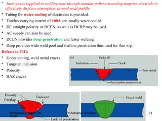 31
• Inert gas is supplied to welding zone through annular path surrounding tungsten electrode to
effectively displace atmosphere around weld puddle.
• Tubing for water cooling of electrodes is provided.
• Torches carrying current of 100A are usually water cooled.
• DC straight polarity or DCEN, as well as DCRP may be used.
• AC supply can also be used.
• DCEN provides deep penetration and faster welding.
• Dcep provides wide weld pool and shallow penetration thus used for thin w/p.
Defects in TIG:
• Under cutting, weld metal cracks.
• Tungsten inclusion
• Porosity.
• HAZ cracks
Wednesday, March 25,
2020
Dr.Abhishek Sharma
 