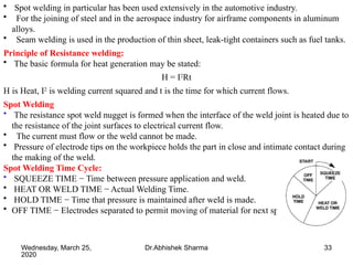 33
• Spot welding in particular has been used extensively in the automotive industry.
• For the joining of steel and in the aerospace industry for airframe components in aluminum
alloys.
• Seam welding is used in the production of thin sheet, leak-tight containers such as fuel tanks.
Principle of Resistance welding:
• The basic formula for heat generation may be stated:
H = I2
Rt
H is Heat, I2
is welding current squared and t is the time for which current flows.
Spot Welding
• The resistance spot weld nugget is formed when the interface of the weld joint is heated due to
the resistance of the joint surfaces to electrical current flow.
• The current must flow or the weld cannot be made.
• Pressure of electrode tips on the workpiece holds the part in close and intimate contact during
the making of the weld.
Spot Welding Time Cycle:
• SQUEEZE TIME − Time between pressure application and weld.
• HEAT OR WELD TIME − Actual Welding Time.
• HOLD TIME − Time that pressure is maintained after weld is made.
• OFF TIME − Electrodes separated to permit moving of material for next spot.
Wednesday, March 25,
2020
Dr.Abhishek Sharma
 