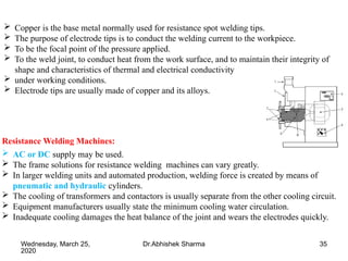 35
 Copper is the base metal normally used for resistance spot welding tips.
 The purpose of electrode tips is to conduct the welding current to the workpiece.
 To be the focal point of the pressure applied.
 To the weld joint, to conduct heat from the work surface, and to maintain their integrity of
shape and characteristics of thermal and electrical conductivity
 under working conditions.
 Electrode tips are usually made of copper and its alloys.
Resistance Welding Machines:
 AC or DC supply may be used.
 The frame solutions for resistance welding machines can vary greatly.
 In larger welding units and automated production, welding force is created by means of
pneumatic and hydraulic cylinders.
 The cooling of transformers and contactors is usually separate from the other cooling circuit.
 Equipment manufacturers usually state the minimum cooling water circulation.
 Inadequate cooling damages the heat balance of the joint and wears the electrodes quickly.
Wednesday, March 25,
2020
Dr.Abhishek Sharma
 