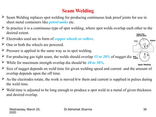 36
Seam Welding
 Seam Welding replaces spot welding for producing continuous leak proof joints for use in
sheet metal containers like petrol tanks etc.
 In practice it is a continuous type of spot welding, where spot welds overlap each other to the
desired extent.
 Electrodes used are in form of copper wheels or rollers.
 One or both the wheels are powered.
 Pressure is applied in the same way as in spot welding.
 For producing gas tight seam, the welds should overlap 15 to 20% of nugget dia.
 While for maximum strength overlap dia should be 40 to 50%.
 Size of nugget depends on weld time for given welding speed and current and the amount of
overlap depends upon the off time.
 As the electrodes rotate, the work is moved b/w them and current is supplied in pulses during
the weld time.
 Weld time is adjusted to be long enough to produce a spot weld in a metal of given thickness
and desired overlap.
Wednesday, March 25,
2020
Dr.Abhishek Sharma
 