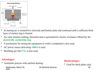 39Wednesday, March 25,
2020
Dr.Abhishek Sharma
Advantages:
• Automatic process with uniform heating
Disadvantages:
• Used for thick plates only
• In starting arc is created b/w electrode and bottom plate and continued until a sufficient thick
layer of molten slag is formed.
• Arc only initiates melting, thereafter heat is generated by electric resistance offered by the
electrically conducting slag.
• A mechanism for raising the equipment as weld is completed is also used.
• AC power source delivering 1000A is used .
• Shielding gas like CO2 is also used.
 