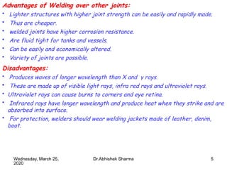 5
Advantages of Welding over other joints:
• Lighter structures with higher joint strength can be easily and rapidly made.
• Thus are cheaper.
• welded joints have higher corrosion resistance.
• Are fluid tight for tanks and vessels.
• Can be easily and economically altered.
• Variety of joints are possible.
Disadvantages:
• Produces waves of longer wavelength than X and γ rays.
• These are made up of visible light rays, infra red rays and ultraviolet rays.
• Ultraviolet rays can cause burns to corners and eye retina.
• Infrared rays have longer wavelength and produce heat when they strike and are
absorbed into surface.
• For protection, welders should wear welding jackets made of leather, denim,
boot.
Wednesday, March 25,
2020
Dr.Abhishek Sharma
 