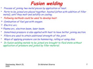 7
Fusion welding
• Process of joining two metal pieces by application of heat.
• Parts to be joined are placed together, heated (often with addition of filler
metal), until they melt and solidify on cooling.
• Following methods could be used to develop heat:
 Combustion of fuel gas with oxygen.
 Electric arc.
Plasma arc, electron beam, laser beam.
• Sometimes pressure is also applied with heat to have better joining section.
• Fillers are used to attain additional strength of the joint.
• Ways of applying pressure can be hammering, rolling or using dies.
• In fusion welding metals to be joined are brought to fluid state without
application of pressure and joined by filler material.
Wednesday, March 25,
2020
Dr.Abhishek Sharma
 