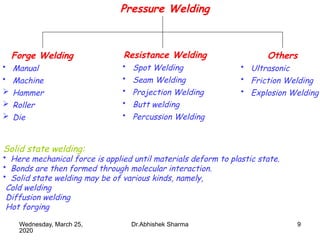 9
Pressure Welding
Forge Welding
• Manual
• Machine
 Hammer
 Roller
 Die
Resistance Welding
• Spot Welding
• Seam Welding
• Projection Welding
• Butt welding
• Percussion Welding
Others
• Ultrasonic
• Friction Welding
• Explosion Welding
Solid state welding:
• Here mechanical force is applied until materials deform to plastic state.
• Bonds are then formed through molecular interaction.
• Solid state welding may be of various kinds, namely,
Cold welding
Diffusion welding
Hot forging
Wednesday, March 25,
2020
Dr.Abhishek Sharma
 