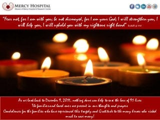 “Fear not, for I am with you; be not dismayed, for I am your God; I will strengthen you, I
         will help you, I will uphold you with my righteous right hand” Isaiah 41:10




         As we look back to December 9, 2011, nothing done can help to ease the loss of 91 lives
                    The families and loved ones are present in our thoughts and prayers
Condolences for the families who have experienced this tragedy and Gratitude to the many heroes who risked
                                            much to save many!
 