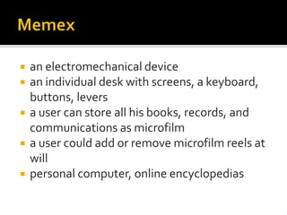    an electromechanical device
   an individual desk with screens, a keyboard,
    buttons, levers
   a user can store all his books, records, and
    communications as microfilm
   a user could add or remove microfilm reels at
    will
   personal computer, online encyclopedias
 