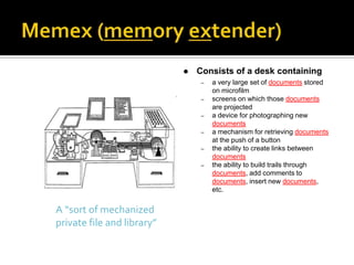    Consists of a desk containing
                                 –   a very large set of documents stored
                                     on microfilm
                                 –   screens on which those documents
                                     are projected
                                 –   a device for photographing new
                                     documents
                                 –   a mechanism for retrieving documents
                                     at the push of a button
                                 –   the ability to create links between
                                     documents
                                 –   the ability to build trails through
                                     documents, add comments to
                                     documents, insert new documents,
                                     etc.


A “sort of mechanized
private file and library”
 
