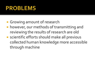    Growing amount of research
   however, our methods of transmitting and
    reviewing the results of research are old
   scientific efforts should make all previous
    collected human knowledge more accessible
    through machine
 