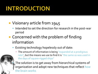    Visionary article from 1945
     Intended to set the direction for research in the post-war
      period
   Concerned with the problem of finding
    information
     Existing technology hopelessly out of date:
      ▪ The amount of information is being “expanded at a prodigious
        rate”, but the means we use to find it is “the same as was used in
        the days of square-rigged ships”
     The solution is to get away from hierarchical systems of
      organization and adopt new techniques that reflect how
      the brain works
 