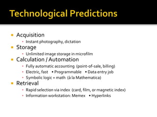    Acquisition
      ▪ Instant photography, dictation
   Storage
      ▪ Unlimited image storage in microfilm
   Calculation / Automation
      ▪ Fully automatic accounting (point-of-sale, billing)
      ▪ Electric, fast • Programmable • Data entry job
      ▪ Symbolic logic + math (à la Mathematica)
   Retrieval
      ▪ Rapid selection via index (card, film, or magnetic index)
      ▪ Information workstation: Memex • Hyperlinks
 