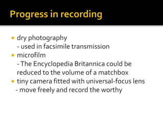  dry photography
  - used in facsimile transmission
 microfilm
  - The Encyclopedia Britannica could be
  reduced to the volume of a matchbox
 tiny camera fitted with universal-focus lens
 - move freely and record the worthy
 