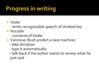  Voder
  - emits recognizable speech of stroked key
 Vocoder
  - converse of Voder
 Vannevar Bush predict a new machine:
 - take dictation
 - type it automatically
 - talk back if the author wants to review what he
  just said
 