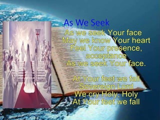As We Seek As we seek Your faceMay we know Your heartFeel Your presence, acceptanceAs we seek Your face.At Your feet we fallSovereign LordWe cry Holy, HolyAt Your feet we fall 
