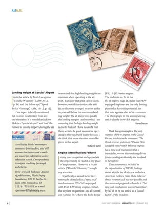 AIRMAIL

Landing Weight at ‘Special’ Airport

I

note the article by Mark Lacagnina,
“Double Whammy” [ASW, 9/12,
p. 34] and the follow-up [“Speed
Brake Warnings,” ASW, 10/12, p. 12].
One aspect is briefly mentioned
but receives no attention from anyone thereafter. It is noted that Jackson
Hole is a “special airport,” and that “the
runway is usually slippery during the ski

AeroSafety World encourages
comments from readers, and will
assume that letters and e-mails
are meant for publication unless
otherwise stated. Correspondence
is subject to editing for length
and clarity.
Write to Frank Jackman, director
of publications, Flight Safety
Foundation, 801 N. Fairfax St.,
Suite 400, Alexandria, VA
22314-1774 USA, or e-mail
jackman@flightsafety.org.

8|

season and that high landing weights are
common when operating at the airport.” I am sure that great care is taken;
however, would it not reduce the risk
factor if it were arranged to arrive at this
airport well below the maximum landing weight? We all know how quickly
the landing margins can be eroded. I am
assuming that the high landing weight
is due to fuel and I have no doubt that
there seem to be good reasons for operating in this way, but if that is the case, I
do think that more attention should be
given to this aspect.
Richard T. Slatter
Engine (Identification) Failure?

I

enjoy your magazine and appreciate
the opportunity to read it at my place
of employment. However, a recent
article [“Double Whammy”] caught
my attention.
Specifically, a causal factor is erroneously identified as a “sync-lock”
mechanism on 757s/767s equipped
with Pratt  Whitney engines. In fact,
the airplane in question (and all American Airlines 757s) have the Rolls-Royce

[RB211-]535 series engine.
The end note no. 54 in the
NTSB report, page 21, states that PWequipped airplanes are the only Boeing
planes that have this potential, but
that note appears also to be erroneous.
The photograph in the accompanying
article clearly shows RR engines.
Darren Dresser
Mark Lacagnina replies: The only
mention of PW engines in the Causal
Factors article is in the statement: “The
thrust-reverser system on 757s and 767s
equipped with Pratt  Whitney engines
has a ‘sync-lock’ mechanism that is
intended to prevent the translating sleeves
from extending accidentally due to a fault
in the system.”
That statement is included in
the capsulization of NTSB’s findings
about why the incident crew and other
American Airlines pilots likely believed
thrust reverser lock was not possible and
thus were not prepared to handle it. The
sync-lock mechanism was not identified
by NTSB or by the article as a “causal
factor” of the incident.
FLIGHT SAFETY FOUNDATION | AEROSAFETYWORLD | FEBRUARY 2013

 