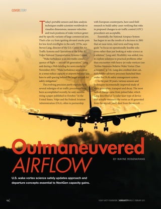 COVERSTORY

T

oday’s portable sensors and data-analysis
techniques enable scientists worldwide to
visualize dimensions, measure velocities
and track positions of wake vortices generated by specific variants of large commercial jets.
That’s a far cry from igniting elevated smoke pots
for low-level overflights in the early 1970s, says
Steven Lang, director of the U.S. Center for Air
Traffic Systems and Operations at the John A.
Volpe National Transportation Systems Center.
“Wake turbulence is an inevitable consequence of flight — aircraft lift generation,” Lang
said during a Web briefing for news media in
November 2012. “Wake turbulence separations
in a sense reduce capacity at airports because you
have to add spacing behind the larger aircraft for
safety mitigation.”
The evolving precision partly explains how
several redesigns of air traffic procedures have
been accomplished recently, he said, summarizing a paper published in October.1 In the
United States, Volpe and the Federal Aviation
Administration (FAA), often in partnership

with European counterparts, have used field
research to build safety cases verifying that risks
in proposed changes to air traffic control (ATC)
procedures are acceptable. .
Essentially, the National Airspace System
has begun to see the results of a decision in 2001
that set near-term, mid-term and long-term
goals “to focus on operationally feasible solutions rather than just looking at wake science as
a solution,” Lang said. Flexibility was added, too,
to explore solutions to practical problems other
than encounters with heavy-jet wake vortices (see
“Airbus Measures Relative Wake Vortex Characteristics,” p. 14). Lang also credited clear-cut,
stakeholder advisory processes launched then
under the FAA’s safety management system.
In the past 30 years, various sensors and
techniques incrementally improved study of
wake generation, transport and decay. The most
radical change came from pulsed lidar, which
Lang described as “a radar-laser type of device
that actually measures the vortex as it’s generated
from the aircraft [and] shed from the aircraft. …

Outmaneuvered
AIRFLOW
BY WAYNE ROSENKRANS

U.S. wake vortex science safely updates approach and

departure concepts essential to NextGen capacity gains.

12 |

FLIGHT SAFETY FOUNDATION | AEROSAFETYWORLD | FEBRUARY 2013

 