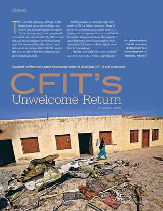 2012REVIEW

T

he year 2012 set records globally for the
fewest major accidents involving commercial jets and commercial turboprops.
The decreasing trend in the commercial
jet accident rate was extended. The 2011 record
rate, 0.28 major accidents1 per million departures for commercial jets, was reduced by 50
percent to a record low of 0.14. For the second
year in a row, there were no commercial jet
upset aircraft accidents.

But the increase in controlled flight into
terrain (CFIT) accidents continued. Three of
the seven commercial jet accidents were CFIT.
Commercial turboprops also set a record low for
the number of major accidents, although CFIT
again dominated their fatality numbers. Business jets had 13 major accidents, slightly above
their 12-year average.
There are now more than 22,000 commercial jets in the world. Of these, approximately

CFIT claimed the lives
of all 127 occupants
of a Boeing 737 in a
crash on approach to
Islamabad, Pakistan.

CFIT’s
Unwelcome Return

Accident numbers and rates decreased further in 2012, but CFIT is still a concern.

BY JAMES M. BURIN

18 |

FLIGHT SAFETY FOUNDATION | AEROSAFETYWORLD | FEBRUARY 2013

 
