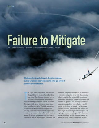FLIGHTOPS

Failure to Mitigate
BY J. MARTIN SMITH, DAVID W. JAMIESON AND WILLIAM F. CURTIS

Studying the psychology of decision making
during unstable approaches and why go-around
policies are ineffective.

T

he Flight Safety Foundation has analyzed
the past 16 years of aircraft accident data
and found that the most common type of
accident is the runway excursion, which
accounts for 33 percent of all aircraft accidents.1
The highest risk factor for runway excursions
is the unstable approach.2 Unstable approaches
occur on 3.5 to 4.0 percent of all approaches,
but only 3 percent of these unstable approaches
result in a go-around being called in the cockpit:
almost all aircrew in this state — 97 percent —
continue to land. It can be argued, therefore, that
22 |

the almost complete failure to call go-arounds as
a preventive mitigation of the risk of continuing
to fly approaches that are unstable constitutes
the number one cause of runway excursions, and
therefore of approach and landing accidents. If
our go-around policies were effective even 50
percent of the time, the industry accident rate
would be reduced 10 to 18 percent. There is no
other single decision, or procedure, beyond calling the go-around according to SOPs that could
have as significant an effect in reducing our accident rate. Why, then, is compliance so poor?
FLIGHT SAFETY FOUNDATION | AEROSAFETYWORLD | FEBRUARY 2013

 