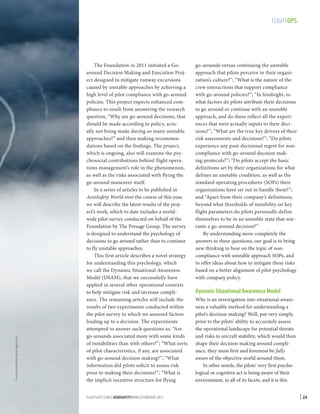 © Ismael Jorda/AirTeamImages.com

FLIGHTOPS

The Foundation in 2011 initiated a Goaround Decision Making and Execution Project designed to mitigate runway excursions
caused by unstable approaches by achieving a
high level of pilot compliance with go-around
policies. This project expects enhanced compliance to result from answering the research
question, “Why are go-around decisions, that
should be made according to policy, actually not being made during so many unstable
approaches?” and then making recommendations based on the findings. The project,
which is ongoing, also will examine the psychosocial contributions behind flight operations management’s role in the phenomenon,
as well as the risks associated with flying the
go-around maneuver itself.
In a series of articles to be published in
AeroSafety World over the course of this year,
we will describe the latest results of the project’s work, which to date includes a worldwide pilot survey conducted on behalf of the
Foundation by The Presage Group. The survey
is designed to understand the psychology of
decisions to go around rather than to continue
to fly unstable approaches.
This first article describes a novel strategy
for understanding this psychology, which
we call the Dynamic Situational Awareness
Model (DSAM), that we successfully have
applied in several other operational contexts
to help mitigate risk and increase compliance. The remaining articles will include the
results of two experiments conducted within
the pilot survey in which we assessed factors
leading up to a decision. The experiments
attempted to answer such questions as: “Are
go-arounds associated more with some kinds
of instabilities than with others?”; “What sorts
of pilot characteristics, if any, are associated
with go-around decision making?”; “What
information did pilots solicit to assess risk
prior to making their decisions?”; “What is
the implicit incentive structure for flying
FLIGHTSAFETY.ORG | AEROSAFETYWORLD | FEBRUARY 2013

go-arounds versus continuing the unstable
approach that pilots perceive in their organization’s culture?”; “What is the nature of the
crew interactions that support compliance
with go-around policies?”; “In hindsight, to
what factors do pilots attribute their decisions
to go around or continue with an unstable
approach, and do these reflect all the experiences that were actually inputs to their decisions?”; “What are the true key drivers of their
risk assessments and decisions?”; “Do pilots
experience any post-decisional regret for noncompliance with go-around decision making protocols?”; “Do pilots accept the basic
definitions set by their organizations for what
defines an unstable condition, as well as the
standard operating procedures (SOPs) their
organizations have set out to handle them?”;
and “Apart from their company’s definitions,
beyond what thresholds of instability on key
flight parameters do pilots personally define
themselves to be in an unstable state that warrants a go-around decision?”
By understanding more completely the
answers to these questions, our goal is to bring
new thinking to bear on the topic of noncompliance with unstable approach SOPs, and
to offer ideas about how to mitigate these risks
based on a better alignment of pilot psychology
with company policy.

Dynamic Situational Awareness Model
Why is an investigation into situational awareness a valuable method for understanding a
pilot’s decision making? Well, put very simply,
prior to the pilots’ ability to accurately assess
the operational landscape for potential threats
and risks to aircraft stability, which would then
shape their decision making around compliance, they must first and foremost be fully
aware of the objective world around them.
In other words, the pilots’ very first psychological or cognitive act is being aware of their
environment, in all of its facets, and it is this

| 23

 