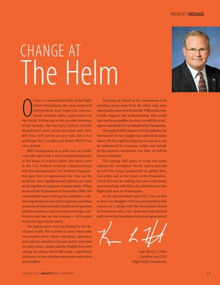 PRESIDENT’SMESSAGE

CHANGE AT

The Helm
O

n Jan. 1, I assumed the helm of the Flight
Safety Foundation, the most respected
independent and impartial international aviation safety organization in
the world. Following in the sizeable footsteps
of our founder, the late Jerry Lederer, and the
Foundation’s most recent president and CEO,
Bill Voss, will not be an easy task, but it is a
challenge that I sought and about which I am
very excited.
Bill’s background as a pilot and air traffic
controller gave him a well-rounded perspective
of the basics of aviation safety. His many years
at the U.S. Federal Aviation Administration
and the International Civil Aviation Organization gave him an appreciation for what can be
achieved when regulators and industry partners
work together to improve aviation safety. When
he joined the Foundation in November 2006, Bill
immediately began visiting state regulators, aviation organizations and industry groups, resulting
in dozens of trips annually, hundreds of speeches
and presentations, and even more meetings, conferences and one-on-one sessions — all in quest
of advancing aviation safety.
His appearances were not limited to the developed world. Bill traveled to areas where help
was needed most, where regulators, operators
and industry needed to become better informed
on safety issues. Sudan and the Middle East were
among the places where Bill made a significant
difference in how aviation operations and safety
are handled.

FLIGHTSAFETY.ORG | AEROSAFETYWORLD | FEBRUARY 2013

Traveling on behalf of the Foundation took
countless hours away from the office and, most
importantly, away from his family. Without his wife,
Carol’s, support and understanding, that would
have not been possible. For that, I would like to recognize and thank her on behalf of the Foundation.
Throughout Bill’s tenure at the Foundation, he
was known for his insight into individual safety
issues. He has a gift for shaping an issue so it can
be understood by everyone, inside and outside
of the aviation community. For that, we will be
forever indebted.
This spring, Bill plans to write one more
column for AeroSafety World, and to provide
us with his unique perspective on global aviation safety and on his tenure at the Foundation.
I look forward to reading that piece and seeing
and consulting with Bill as he embarks on a new
flight path here in Washington.
As the new president and CEO, I am excited
to share my thoughts with you each month in this
column as I, along with the Foundation Board
of Governors and a very dedicated and talented
staff, move the Foundation into a new generation!

Capt. Kevin L. Hiatt
President and CEO
Flight Safety Foundation

|1

 