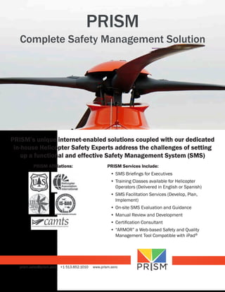 PRISM

Complete Safety Management Solution

PRISM’s unique internet-enabled solutions coupled with our dedicated
in-house Helicopter Safety Experts address the challenges of setting
up a functional and effective Safety Management System (SMS)
PRISM Affiliations:

PRISM Services Include:
•	SMS	Briefings	for	Executives
•	Training	Classes	available	for	Helicopter	
Operators	(Delivered	in	English	or	Spanish)
•	SMS	Facilitation	Services	(Develop,	Plan,	
Implement)
•	On-site	SMS	Evaluation	and	Guidance
•	Manual	Review	and	Development
•	Certification	Consultant
•	“ARMOR”	a	Web-based	Safety	and	Quality	
Management	Tool	Compatible	with	iPad®

prism.sales@prism.aero

+1 513.852.1010

www.prism.aero

 
