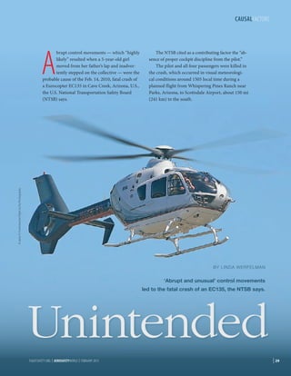 CAUSALFACTORS

A

The NTSB cited as a contributing factor the “absence of proper cockpit discipline from the pilot.”
The pilot and all four passengers were killed in
the crash, which occurred in visual meteorological conditions around 1505 local time during a
planned flight from Whispering Pines Ranch near
Parks, Arizona, to Scottsdale Airport, about 150 mi
(241 km) to the south.

© Jason R. Fortenbacher/Fight to Fly Photography

brupt control movements — which “highly
likely” resulted when a 5-year-old girl
moved from her father’s lap and inadvertently stepped on the collective — were the
probable cause of the Feb. 14, 2010, fatal crash of
a Eurocopter EC135 in Cave Creek, Arizona, U.S.,
the U.S. National Transportation Safety Board
(NTSB) says.

BY LINDA WERFELMAN

‘Abrupt and unusual’ control movements
led to the fatal crash of an EC135, the NTSB says.

Unintended
FLIGHTSAFETY.ORG | AEROSAFETYWORLD | FEBRUARY 2013

| 29

 