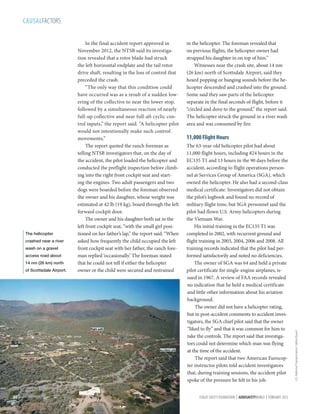 CAUSALFACTORS

crashed near a river
wash on a gravel
access road about
14 nm (26 km) north
of Scottsdale Airport.

30 |

in the helicopter. The foreman revealed that
on previous flights, the helicopter owner had
strapped his daughter in on top of him.”
Witnesses near the crash site, about 14 nm
(26 km) north of Scottsdale Airport, said they
heard popping or banging sounds before the helicopter descended and crashed into the ground.
Some said they saw parts of the helicopter
separate in the final seconds of flight, before it
“circled and dove to the ground,” the report said.
The helicopter struck the ground in a river wash
area and was consumed by fire.

11,000 Flight Hours
The 63-year-old helicopter pilot had about
11,000 flight hours, including 824 hours in the
EC135 T1 and 13 hours in the 90 days before the
accident, according to flight operations personnel at Services Group of America (SGA), which
owned the helicopter. He also had a second-class
medical certificate. Investigators did not obtain
the pilot’s logbook and found no record of
military flight time, but SGA personnel said the
pilot had flown U.S. Army helicopters during
the Vietnam War.
His initial training in the EC135 T1 was
completed in 2002, with recurrent ground and
flight training in 2003, 2004, 2006 and 2008. All
training records indicated that the pilot had performed satisfactorily and noted no deficiencies.
The owner of SGA was 64 and held a private
pilot certificate for single-engine airplanes, issued in 1967. A review of FAA records revealed
no indication that he held a medical certificate
and little other information about his aviation
background.
The owner did not have a helicopter rating,
but in post-accident comments to accident investigators, the SGA chief pilot said that the owner
“liked to fly” and that it was common for him to
take the controls. The report said that investigators could not determine which man was flying
at the time of the accident.
The report said that two American Eurocopter instructor pilots told accident investigators
that, during training sessions, the accident pilot
spoke of the pressure he felt in his job.
FLIGHT SAFETY FOUNDATION | AEROSAFETYWORLD | FEBRUARY 2013

U.S. National Transportation Safety Board

The helicopter

In the final accident report approved in
November 2012, the NTSB said its investigation revealed that a rotor blade had struck
the left horizontal endplate and the tail rotor
drive shaft, resulting in the loss of control that
preceded the crash.
“The only way that this condition could
have occurred was as a result of a sudden lowering of the collective to near the lower stop,
followed by a simultaneous reaction of nearly
full-up collective and near full-aft cyclic control inputs,” the report said. “A helicopter pilot
would not intentionally make such control
movements.”
The report quoted the ranch foreman as
telling NTSB investigators that, on the day of
the accident, the pilot loaded the helicopter and
conducted the preflight inspection before climbing into the right front cockpit seat and starting the engines. Two adult passengers and two
dogs were boarded before the foreman observed
the owner and his daughter, whose weight was
estimated at 42 lb (19 kg), board through the left
forward cockpit door.
The owner and his daughter both sat in the
left front cockpit seat, “with the small girl positioned on her father’s lap,” the report said. “When
asked how frequently the child occupied the left
front cockpit seat with her father, the ranch foreman replied ‘occasionally.’ The foreman stated
that he could not tell if either the helicopter
owner or the child were secured and restrained

 