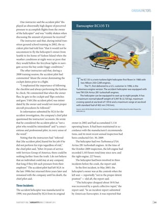CAUSALFACTORS

Three Incidents
The accident helicopter was manufactured in
1999, was purchased by SGA from its original
FLIGHTSAFETY.ORG | AEROSAFETYWORLD | FEBRUARY 2013

Eurocopter EC135 T1
© Łukasz Golowanow  Maciek Hypś, Konflikty.pl/Wikimedia

One instructor said the accident pilot “displayed an abnormally high degree of perceived
pressure to accomplish flights from the owner
of the helicopter” and was “visibly shaken when
discussing the amount of pressure he received.”
The instructor said that, during initial transition ground school training in 2002, the accident pilot had told him “that it would not be
uncommon to fly the helicopter’s owner from
Seattle to his home of Vashon Island when the
weather conditions at night were so poor that
they would follow the ferryboat lights to navigate across the bay under foggy conditions.”
The other instructor said that, during a
2008 training session, the accident pilot had
commented “about the owner dominating the
cockpit duties prior to a flight.
“I emphasized the importance of following
the checklist and always performing the hydraulic check. He commented that when the owner
flies, he gets in the cockpit and ‘flips switches
and goes.’ I felt [the accident pilot] was intimidated by the owner and would not insist proper
aircraft procedures be followed.”
In information submitted by SGA for the
accident investigation, the company’s chief pilot
questioned the instructors’ accounts. He wrote
that he considered the accident pilot as “not a
pilot who would be intimidated” and “a conscientious and professional pilot, in every sense of
the word.”
Noting that the instructors had “inferred
that [the accident pilot] feared for his job if he
did not perform his trips regardless of risk,”
the chief pilot said, “After 24 years of service
with Services Group of America, there could be
nothing further from the truth. I do not believe
that an individual could stay at any company
that long if they felt such pressure from their
employer.” The accident pilot had left SGA in
the late 1990s but returned three years later and
remained with the company until his death, the
chief pilot said.

T

he EC135 is a twin-turbine light helicopter first flown in 1988 with
two Allison 250-C20R engines.
The T1, first delivered to a U.S. customer in 1996, is the
Turbomeca engine version. The accident helicopter was equipped with
two TM USA Arrius 2B1 turboshaft engines.
The helicopter can be equipped to seat up to eight people. It has
a maximum normal takeoff weight of 5,997 lb (2,720 kg), maximum
cruising speed at sea level of 139 kt and a maximum range at sea level
with standard fuel of 402 nm (745 km).

Source: Jane’s All the World’s Aircraft, U.S. National Transportation Safety Board Accident Report No.
WPR10FA133

owner in 2002 and had accumulated 1,116
operating hours. It had been maintained in accordance with the manufacturer’s recommendations, and its most recent annual inspection had
been conducted Oct. 30, 2009.
The helicopter had two Turbomeca USA
Arrius 2B1 turboshaft engines. At the time of
the October 2009 inspection, the left engine had
recorded 1,103 hours total time since new, and
the right engine, 227 hours.
The helicopter had been involved in three
incidents before the crash, the report said.
In the first incident, in May 2003, the
helicopter’s owner was at the controls when the
left seat — reportedly “not in the proper detent
position” — slid aft, the report said.
“The helicopter dropped about 50 ft but
was recovered by a quick collective input,” the
report said. “In an incident report submitted
by American Eurocopter, it was reported that

| 31

 