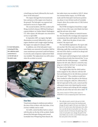 CAUSALFACTORS

In most helicopters,
including EC135s,
the collective pitch
control lever is
on the left side of

U.S. National Transportation Safety Board

the pilot’s seat.

a loud bang was heard, followed by the touchdown of the helicopter.”
The impact damaged the horizontal stabilizer, and pieces of the engine were found on
the ground. The helicopter was repaired and
returned to service in August 2003.
The second incident, with the accident pilot
flying, involved a January 2004 hard landing at
a grassy heliport on Vashon Island, Washington,
U.S. After repairs, the helicopter was returned to
service in April 2004.
In September 2007, an engine chip light
illumination occurred, followed by a yaw, an
engine shutdown and a single-engine landing;
the engine was replaced in January 2008.
In addition, one of the helicopter’s main
rotor blades was removed in November 2009 because maintenance personnel could not balance
it correctly, and a temporary replacement blade
was installed. The replacement was still in place
when the accident occurred.

This article is based on NTSB accident report no.
WPR10FA133 and accompanying docket information.

Note

Clear Skies
Visual meteorological conditions prevailed at
the time of the accident, with clear skies, 10 mi
(16 km) visibility and no wind.
Air traffic control facilities had no contact
with the pilot on the day of the accident. Radar
showed the helicopter flying south toward
Scottsdale from Whispering Pines Ranch; the
32 |

last radar return was recorded at 1503:37, about
two minutes before impact. An NTSB radar
study said the helicopter’s last known position
was about 14 nm (26 km) north of Scottsdale
Airport, above the accident site at 3,700 ft above
mean sea level.
The NTSB investigation found that a single
impact of one of the main rotor blades had damaged the tail rotor drive shaft.
“No pre-impact failures or material anomalies were found in the wreckage and component
examinations that could explain the divergence
of the … blade from the plane of main rotor
rotation,” the report said.
The most likely explanation, the report added, was that “all of the main rotor blades were
following a path that would have intersected the
tail rotor drive shaft as a result of an abrupt and
unusual control input.”
The report said investigators had conducted
a biomechanical study that showed that “it was
feasible that the child passenger … could fully
depress the left-side collective control by stepping on it with her left foot” to stand up from
her place in her father’s lap.
“It is highly likely that the child inadvertently stepped on the collective with her left
foot and displaced it to the full down position,”
the report said. “This condition would have
then resulted in either the pilot or the helicopter owner raising the collective, followed by a
full-aft input pull of the cyclic control and the
subsequent main rotor departing the normal
plane of rotation and striking the left endplate
and the aft end of the tail rotor drive shaft.” 

1.	 The collective pitch control is the part of a helicopter’s flight control system that simultaneously
changes the pitch angle of all main rotor blades. In
the EC135, and in most other helicopters, the collective is on the left side of each pilot’s seat. The cyclic,
located in the EC135 between the pilot’s legs at the
center of each pilot’s seat, changes the pitch of the
rotor blades one at a time, as each blade rotates past
the same point in the rotor disk.
FLIGHT SAFETY FOUNDATION | AEROSAFETYWORLD | FEBRUARY 2013

 