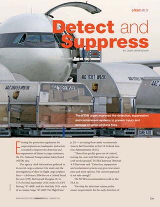 CARGOSAFETY

Detect and
Suppress
BY LINDA WERFELMAN

The NTSB urges improved fire detection, suppression
and containment systems to prevent injury and
damage in cargo airplane fires.

©Kris Klop

E

xisting fire-protection regulations for
cargo airplanes are inadequate, and action
is needed to improve the detection and
suppression of blazes in cargo containers,
the U.S. National Transportation Safety Board
(NTSB) says.
The agency cited information gathered in
its recent cargo container fire study and the
investigations of three in-flight cargo airplane
fires — a February 2006 fire on a United Parcel
Service (UPS) McDonnell Douglas DC-871F; the fatal September 2010 crash of a UPS
Boeing 747-400F; and the fatal July 2011 crash
of an Asiana Cargo 747-400F (“In-Flight Fires,”
WWW.FLIGHTSAFETY.ORG | AEROSAFETYWORLD | FEBRUARY 2013

p. 35) — in issuing three safety recommendations in late November to the U.S. Federal Aviation Administration (FAA).
“These fires quickly grew out of control,
leaving the crew with little time to get the aircraft on the ground,” NTSB Chairman Deborah
A.P. Hersman said. “Detection, suppression
and containment systems can give crews more
time and more options. The current approach
is not safe enough.”
The NTSB’s recommendations call on the
FAA to:
“Develop fire detection system performance requirements for the early detection of

| 33

 