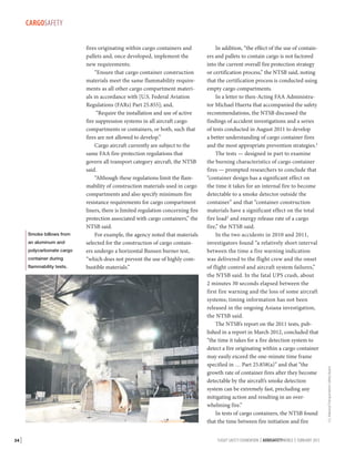 Smoke billows from
an aluminum and
polycarbonate cargo
container during
flammability tests.

34 |

fires originating within cargo containers and
pallets and, once developed, implement the
new requirements;
“Ensure that cargo container construction
materials meet the same flammability requirements as all other cargo compartment materials in accordance with [U.S. Federal Aviation
Regulations (FARs) Part 25.855]; and,
“Require the installation and use of active
fire suppression systems in all aircraft cargo
compartments or containers, or both, such that
fires are not allowed to develop.”
Cargo aircraft currently are subject to the
same FAA fire-protection regulations that
govern all transport category aircraft, the NTSB
said.
“Although these regulations limit the flammability of construction materials used in cargo
compartments and also specify minimum fire
resistance requirements for cargo compartment
liners, there is limited regulation concerning fire
protection associated with cargo containers,” the
NTSB said.
For example, the agency noted that materials
selected for the construction of cargo containers undergo a horizontal Bunsen burner test,
“which does not prevent the use of highly combustible materials.”

In addition, “the effect of the use of containers and pallets to contain cargo is not factored
into the current overall fire protection strategy
or certification process,” the NTSB said, noting
that the certification process is conducted using
empty cargo compartments.
In a letter to then-Acting FAA Administrator Michael Huerta that accompanied the safety
recommendations, the NTSB discussed the
findings of accident investigations and a series
of tests conducted in August 2011 to develop
a better understanding of cargo container fires
and the most appropriate prevention strategies.1
The tests — designed in part to examine
the burning characteristics of cargo container
fires — prompted researchers to conclude that
“container design has a significant effect on
the time it takes for an internal fire to become
detectable to a smoke detector outside the
container” and that “container construction
materials have a significant effect on the total
fire load2 and energy release rate of a cargo
fire,” the NTSB said.
In the two accidents in 2010 and 2011,
investigators found “a relatively short interval
between the time a fire warning indication
was delivered to the flight crew and the onset
of flight control and aircraft system failures,”
the NTSB said. In the fatal UPS crash, about
2 minutes 30 seconds elapsed between the
first fire warning and the loss of some aircraft
systems; timing information has not been
released in the ongoing Asiana investigation,
the NTSB said.
The NTSB’s report on the 2011 tests, published in a report in March 2012, concluded that
“the time it takes for a fire detection system to
detect a fire originating within a cargo container
may easily exceed the one-minute time frame
specified in … Part 25.858(a)” and that “the
growth rate of container fires after they become
detectable by the aircraft’s smoke detection
system can be extremely fast, precluding any
mitigating action and resulting in an overwhelming fire.”
In tests of cargo containers, the NTSB found
that the time between fire initiation and fire
FLIGHT SAFETY FOUNDATION | AEROSAFETYWORLD | FEBRUARY 2013

U.S. National Transportation Safety Board

CARGOSAFETY

 