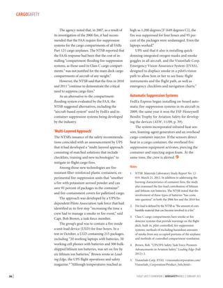 CARGOSAFETY
The agency noted that, in 2007, as a result of
its investigation of the 2006 fire, it had recommended that the FAA require fire-suppression
systems for the cargo compartments of all FARs
Part 121 cargo airplanes. The NTSB reported that
the FAA’s response had been that the cost of installing “compartment-flooding fire-suppression
systems, as those used in Class C cargo compartments,3 was not justified for the main deck cargo
compartments of aircraft of any weight.”
However, the NTSB said that the fires in 2010
and 2011 “continue to demonstrate the critical
need to suppress cargo fires.”
As an alternative to the compartment-­
flooding system evaluated by the FAA, the
NTSB suggested alternatives, including the
“aircraft-based system” used by FedEx and incontainer suppression systems being developed
by the industry.

‘Multi-Layered Approach’
The NTSB’s issuance of the safety recommendations coincided with an announcement by UPS
that it had developed a “multi-layered approach
consisting of matched solutions that include
checklists, training and new technologies” to
mitigate in-flight cargo fires.
Among those new technologies are fireresistant fiber-reinforced plastic containers, experimental fire-suppression units that “smother
a fire with potassium aerosol powder and can
save 95 percent of packages in the container”
and fire-containment covers for palletized cargo.
The approach was developed by a UPS/Independent Pilots Association task force that had
identified as its first step “increasing the time a
crew had to manage a smoke or fire event,” said
Capt. Bob Brown, a task force member.
The group’s goal was to contain a fire inside
a unit load device (ULD) for four hours. In a
test in October, a ULD containing 215 packages,
including “20 working laptops with batteries, 50
working cell phones with batteries and 300 bulkshipped lithium ion batteries, was set on fire by
six lithium ion batteries,” Brown wrote in Leading Edge, the UPS flight operations and safety
magazine.4 “Although temperatures reached as
36 |

high as 1,200 degrees [F (649 degrees C)], the
fire was suppressed for four hours and 95 percent of the packages were undamaged. Even the
laptops worked.”
UPS said that it also is installing quickdonning integrated oxygen masks and smoke
goggles in all aircraft, and the VisionSafe Corp.
Emergency Vision Assurance System (EVAS),
designed to displace smoke in a pilot’s vision
path to allow him or her to see basic flight
instruments and the flight path, as well as
emergency checklists and navigation charts.5

Automatic Suppression Systems
FedEx Express began installing on-board automatic fire-suppression systems in its aircraft in
2009, the same year it won the FSF-Honeywell
Bendix Trophy for Aviation Safety for developing the devices (ASW, 11/09, p. 39).
The system incorporated infrared heat sensors, foaming-agent generators and an overhead
cargo-container injector. If the sensors detect
heat in a cargo container, the overhead firesuppression equipment activates, piercing the
container and injecting argon foam. At the
same time, the crew is alerted. 
Notes
1.	 NTSB. Materials Laboratory Study Report No. 12019. March 21, 2012. In addition to addressing the
burning characteristics of container fires, the study
also examined the fire-load contribution of lithium
and lithium-ion batteries. The NTSB noted that the
involvement of these types of batteries “has come
into question” in both the 2006 fire and the 2010 fire.
2.	 Fire load is defined by the NTSB as “the amount of combustible material that can become involved in a fire.”
3.	 Class C cargo compartments have smoke or fire
detector systems that provide warnings on the flight
deck; built-in, pilot-controlled, fire-suppression
systems; methods of excluding hazardous amounts
of smoke from any occupied portions of the airplane;
and methods of controlled compartment ventilation.
4.	 Brown, Bob. “UPS/IPA Safety Task Force Pioneers
Advancements in Aviation Safety.” Leading Edge (Fall
2012): 2.
5.	 VisionSafe Corp. EVAS. visionsafecorporation.com/
VisionSafe_Corporation/Product_Info.html.
FLIGHT SAFETY FOUNDATION | AEROSAFETYWORLD | FEBRUARY 2013

 