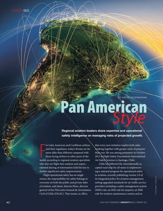 SEMINARSIASS

Pan American
Style
BY WAYNE ROSENKRANS

Regional aviation leaders share expertise and operational

F

or Latin American and Caribbean airlines
and their regulators, today’s threats are far
more alike than different compared with
those facing airlines in other parts of the
world, according to regional aviation specialists
who also say flight data analysis and unprecedented sharing of information hold the key to
further significant safety improvements.
Flight operational safety has no single
owner; the responsibility for safety belongs to
everyone on both the public and private sides
of aviation, said Jaime Alarcón Pérez, director
general of the Dirección General de Aeronáutica
Civil of Chile (DGAC). That means, in effect,

42 |

that every new initiative implies both sides
working together with greater unity of purpose
than ever. He was among presenters in October
2012 at Flight Safety Foundation’s International
Air Safety Seminar in Santiago, Chile.
Chile has followed the internationally accepted road map for all states in implementing a national program for operational safety
in aviation, recently publishing version 2.0 of
its integrated policy for aviation management,
setting upgraded standards for air traffic service
providers including a safety management system
(SMS) rule, an SMS rule for airports, an SMS
rule for aviation maintenance centers and an
FLIGHT SAFETY FOUNDATION | AEROSAFETYWORLD | FEBRUARY 2013

© Anton Balazh - Fotolia.com

safety intelligence on managing risks of projected growth.

 