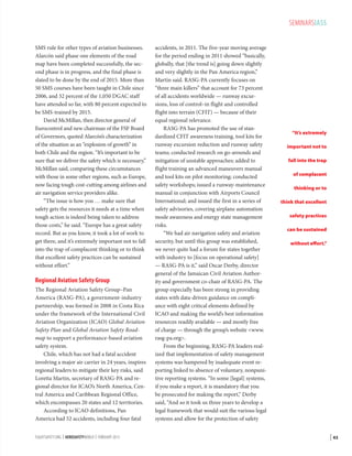 SEMINARSIASS
SMS rule for other types of aviation businesses.
Alarcón said phase one elements of the road
map have been completed successfully, the second phase is in progress, and the final phase is
slated to be done by the end of 2015. More than
50 SMS courses have been taught in Chile since
2006, and 32 percent of the 1,050 DGAC staff
have attended so far, with 80 percent expected to
be SMS-trained by 2015.
David McMillan, then director general of
Eurocontrol and new chairman of the FSF Board
of Governors, quoted Alarcón’s characterization
of the situation as an “explosion of growth” in
both Chile and the region. “It’s important to be
sure that we deliver the safety which is necessary,”
McMillan said, comparing these circumstances
with those in some other regions, such as Europe,
now facing tough cost-cutting among airlines and
air navigation service providers alike.
“The issue is how you … make sure that
safety gets the resources it needs at a time when
tough action is indeed being taken to address
those costs,” he said. “Europe has a great safety
record. But as you know, it took a lot of work to
get there, and it’s extremely important not to fall
into the trap of complacent thinking or to think
that excellent safety practices can be sustained
without effort.”

Regional Aviation Safety Group
The Regional Aviation Safety Group–Pan
America (RASG-PA), a government-industry
partnership, was formed in 2008 in Costa Rica
under the framework of the International Civil
Aviation Organization (ICAO) Global Aviation
Safety Plan and Global Aviation Safety Roadmap to support a performance-based aviation
safety system.
Chile, which has not had a fatal accident
involving a major air carrier in 24 years, inspires
regional leaders to mitigate their key risks, said
Loretta Martin, secretary of RASG-PA and regional director for ICAO’s North America, Central America and Caribbean Regional Office,
which encompasses 20 states and 12 territories.
According to ICAO definitions, Pan
America had 52 accidents, including four fatal
FLIGHTSAFETY.ORG | AEROSAFETYWORLD | FEBRUARY 2013

accidents, in 2011. The five-year moving average
for the period ending in 2011 showed “basically,
globally, that [the trend is] going down slightly
and very slightly in the Pan America region,”
Martin said. RASG-PA currently focuses on
“three main killers” that account for 73 percent
of all accidents worldwide — runway excursions, loss of control–in flight and controlled
flight into terrain (CFIT) — because of their
equal regional relevance.
RASG-PA has promoted the use of standardized CFIT awareness training, tool kits for
runway excursion reduction and runway safety
teams; conducted research on go-arounds and
mitigation of unstable approaches; added to
flight training an advanced maneuvers manual
and tool kits on pilot monitoring; conducted
safety workshops; issued a runway-maintenance
manual in conjunction with Airports Council
International; and issued the first in a series of
safety advisories, covering airplane automation
mode awareness and energy state management
risks.
“We had air navigation safety and aviation
security, but until this group was established,
we never quite had a forum for states together
with industry to [focus on operational safety]
— RASG-PA is it,” said Oscar Derby, director
general of the Jamaican Civil Aviation Authority and government co-chair of RASG-PA. The
group especially has been strong in providing
states with data-driven guidance on compliance with eight critical elements defined by
ICAO and making the world’s best information
resources readily available — and mostly free
of charge — through the group’s website www.
rasg-pa.org.
From the beginning, RASG-PA leaders realized that implementation of safety management
systems was hampered by inadequate event reporting linked to absence of voluntary, nonpunitive reporting systems. “In some [legal] systems,
if you make a report, it is mandatory that you
be prosecuted for making the report,” Derby
said, “And so it took us three years to develop a
legal framework that would suit the various legal
systems and allow for the protection of safety

“It’s extremely
important not to
fall into the trap
of complacent
thinking or to
think that excellent
safety practices
can be sustained
without effort.”

| 43

 