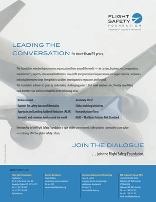 LEADING THE
CONVERSATION for more than 65 years.
The Foundation membership comprises organizations from around the world — air carriers, business aviation operators,
manufacturers, airports, educational institutions, non-profit and government organizations and support service companies.
Individual members range from pilots to accident investigators to regulators and beyond.
The Foundation achieves its goals by undertaking challenging projects that make aviation safer, thereby benefitting
each member. Our work is exemplified in the following areas:
Media outreach

AeroSafety World

Support for safety data confidentiality

Global training initiatives

Approach and Landing Accident Reduction (ALAR)

Humanitarian efforts

Summits and seminars held around the world

BARS – The Basic Aviation Risk Standard

Membership in the Flight Safety Foundation is your visible commitment to the aviation community’s core value
— a strong, effective global safety culture.

© Chris Sorensen Photography

JOIN THE DIALOGUE
… join the Flight Safety Foundation.
contact us
Flight Safety Foundation
Headquarters:
801 N. Fairfax Street, Suite 400
Alexandria, Virginia U.S. 22314-1774
Tel.: +1 703.739.6700
Fax: +1 703.739.6708
flightsafety.org

Member Enrollment
Ahlam Wahdan
membership services coordinator
Tel.: ext. 102
membership@flightsafety.org

Donations/Endowments/Membership
Susan M. Lausch
managing director of membership
and business development
Tel.: ext. 112
lausch@flightsafety.org

BAR Standard Program Office
Level 6 | 278 Collins Street
Melbourne VIC 3000 Australia
GPO Box 3026
Melbourne VIC 3001 Australia
Tel.: +61 1300 557 162
Fax: +61 1300 557 182
Email: bars@flightsafety.org

 