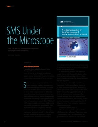 INFOSCAN

SMS Under
the Microscope

A systematic review of
Insert document title
the effectiveness of
safety management systems
Dr Matthew J W Thomas | Westwood-Thomas Associates
Location | Date

Has the safety management system
concept been ‘oversold’?
BY RICK DA R BY
Research
Investigation

ATSB Transport Safety Report
Cross-modal Occurrence Investigation
[Insert Mode]Research Investigation
XR-2011-002
XX-YYYY-####
Final

REPORTS

Opinion Versus Evidence
A Systematic Review of the Effectiveness of Safety
Management Systems
Thomas, Matthew J.W., and Westwood-Thomas Associates.
Australian Transport Safety Bureau (ATSB). 46 pp. Figures, tables,
references, appendix. November 2012, updated Dec. 10. Available
at www.atsb.gov.au/publications/2012/xr-2011-002.aspx.

S

afety management systems (SMS) have
a vast amount of academic management
theory behind them, and their principles
seem logical. While there is some variation
in views of the components of an SMS, they
generally include identification of safety hazards; remedial action to reduce those hazards;
continuous monitoring of safety performance;
and continuous improvement of the SMS itself.
SMS might be said to represent a fundamental
conceptual change in risk management. The
emphasis shifts from compliance with reactive, externally generated procedures and
regulations “written in blood” — that is, based
on costly lessons from accidents — toward
internal analysis of hazards uncovered in

52 |

normal operations. Accident causal factors can
be anticipated and, as far as possible, mitigated
before they do their worst.
It is an exciting prospect, with a touch of
magic. We can take charge of the future rather
than just waiting to see what it throws at us.
SMS has been enthusiastically adopted by operators and regulators.
For example, this ATSB report cites an
Australian Civil Aviation Safety Authority
(CASA) document that it says “dedicates a
whole appendix to ‘selling’ the benefits of an
SMS.” Among the suggested benefits of an
SMS are a reduction in incidents and accidents; reduced direct and indirect costs;
safety confidence among the traveling public;
reduced insurance premiums; and proof of
diligence in the event of legal or regulatory
safety investigations.
But science insists: Prove it.
That, it turns out for the authors of this
ATSB report, is a tall order. Their report says,
“Unfortunately, [the CASA document] appendix makes no reference to any scientific
FLIGHT SAFETY FOUNDATION | AEROSAFETYWORLD | FEBRUARY 2013

 