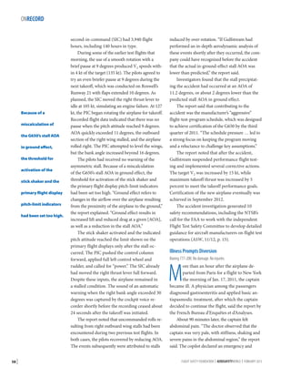 ONRECORD

Because of a
miscalculation of
the G650’s stall AOA
in ground effect,
the threshold for
activation of the
stick shaker and the
primary flight display
pitch-limit indicators
had been set too high.

58 |

second-in-command (SIC) had 3,940 flight
hours, including 140 hours in type.
During some of the earlier test flights that
morning, the use of a smooth rotation with a
brief pause at 9 degrees produced V2 speeds within 4 kt of the target (135 kt). The pilots agreed to
try an even briefer pause at 9 degrees during the
next takeoff, which was conducted on Roswell’s
Runway 21 with flaps extended 10 degrees. As
planned, the SIC moved the right thrust lever to
idle at 105 kt, simulating an engine failure. At 127
kt, the PIC began rotating the airplane for takeoff.
Recorded flight data indicated that there was no
pause when the pitch attitude reached 9 degrees.
AOA quickly exceeded 11 degrees, the outboard
section of the right wing stalled, and the airplane
rolled right. The PIC attempted to level the wings,
but the bank angle increased beyond 16 degrees.
The pilots had received no warning of the
asymmetric stall. Because of a miscalculation
of the G650’s stall AOA in ground effect, the
threshold for activation of the stick shaker and
the primary flight display pitch-limit indicators
had been set too high. “Ground effect refers to
changes in the airflow over the airplane resulting
from the proximity of the airplane to the ground,”
the report explained. “Ground effect results in
increased lift and reduced drag at a given [AOA],
as well as a reduction in the stall AOA.”
The stick shaker activated and the indicated
pitch attitude reached the limit shown on the
primary flight displays only after the stall occurred. The PIC pushed the control column
forward, applied full left control wheel and
rudder, and called for “power.” The SIC already
had moved the right thrust lever full forward.
Despite these inputs, the airplane remained in
a stalled condition. The sound of an automatic
warning when the right bank angle exceeded 30
degrees was captured by the cockpit voice recorder shortly before the recording ceased about
24 seconds after the takeoff was initiated.
The report noted that uncommanded rolls resulting from right outboard wing stalls had been
encountered during two previous test flights. In
both cases, the pilots recovered by reducing AOA.
The events subsequently were attributed to stalls

induced by over-rotation. “If Gulfstream had
performed an in-depth aerodynamic analysis of
these events shortly after they occurred, the company could have recognized before the accident
that the actual in-ground-effect stall AOA was
lower than predicted,” the report said.
Investigators found that the stall precipitating the accident had occurred at an AOA of
11.2 degrees, or about 2 degrees lower than the
predicted stall AOA in ground effect.
The report said that contributing to the
accident was the manufacturer’s “aggressive”
flight-test-program schedule, which was designed
to achieve certification of the G650 by the third
quarter of 2011. “The schedule pressure … led to
a strong focus on keeping the program moving
and a reluctance to challenge key assumptions.”
The report noted that after the accident,
Gulfstream suspended performance flight testing and implemented several corrective actions.
The target V2 was increased by 15 kt, while
maximum takeoff thrust was increased by 5
percent to meet the takeoff performance goals.
Certification of the new airplane eventually was
achieved in September 2012.
The accident investigation generated 10
safety recommendations, including the NTSB’s
call for the FAA to work with the independent
Flight Test Safety Committee to develop detailed
guidance for aircraft manufacturers on flight test
operations (ASW, 11/12, p. 15).

Illness Prompts Diversion
Boeing 777-200. No damage. No injuries.

M

ore than an hour after the airplane departed from Paris for a flight to New York
the morning of Jan. 17, 2011, the captain
became ill. A physician among the passengers
diagnosed gastroenteritis and applied basic antispasmodic treatment, after which the captain
decided to continue the flight, said the report by
the French Bureau d’Enquêtes et d’Analyses.
About 90 minutes later, the captain felt
abdominal pain. “The doctor observed that the
captain was very pale, with stiffness, shaking and
severe pains in the abdominal region,” the report
said. The copilot declared an emergency and
FLIGHT SAFETY FOUNDATION | AEROSAFETYWORLD | FEBRUARY 2013

 