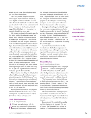 ONRECORD
aircraft, a DHC-8-300, was southbound at FL
220 with three crewmembers.
The -100 crew was using the autopilot’s
vertical-speed mode to maintain altitude because of pitch oscillations that often occurred
when the altitude-hold mode was selected. “The
use of [vertical-speed] mode is neither intended
for nor evaluated for this function, but nothing prohibited the flight crew from using it to
maintain altitude,” the report said.
The captain was alone in the cockpit, after the
first officer left for “physiological reasons,” and
did not notice when the -100 began to descend
at about 50 fpm, the report said. “Since the rate
of descent was very slow, the speed and attitude
of the aircraft were very similar to those of cruise
flight. It was therefore impossible to note the descent without reference to the flight instruments.”
During the next 14 minutes, the -100 descended about 700 ft. The captain apparently did not
notice the altitude-warning light. The first officer
was re-entering the cockpit when the TCAS generated a traffic advisory, then a resolution advisory
to climb. The captain disengaged the autopilot and
began a 38-degree-banked right turn. “During
this turn, the aircraft lost just over 50 ft in altitude
before beginning to climb,” the report said, noting
that the right turn might have been an automatic
reaction to opposite-direction traffic.
Meanwhile, the pilot flying the -300, the first
officer, had begun a shallow left climbing turn
after misinterpreting the TCAS “descend” resolution advisory displayed on the vertical speed
indicator. “It is possible that the appearance of
the [-100 target symbol] in the upper right-hand
corner of the display may have caused the [pilot]
to turn left,” the report said.
During these maneuvers, the aircraft passed
within 1,500 ft vertically and 0.8 nm (1.5 km)
laterally. Both aircraft then continued to their
destinations without further incident.

Lesions Induce Disorientation
CASA 212-100. Destroyed. Five fatalities.

A

TC radar and radio contact with the
aircraft were lost about 26 minutes after
it departed from Batam, Indonesia, with

FLIGHTSAFETY.ORG | AEROSAFETYWORLD | FEBRUARY 2013

two pilots and three company engineers for a
functional check flight the afternoon of Feb. 12,
2011. The wreckage was found on Bintan Island,
and subsequent examination revealed that the
propeller on the left engine was not rotating
on impact, said the report by the Indonesian
National Transportation Safety Committee.
Investigators found signs that the left engine
had erroneously been placed in reverse before
the pilots lost control of the aircraft. They found
no check flight plan or authorization for the PIC
to conduct the check flight following replacement of the left engine. The PIC, 61, had 13,027
flight hours, including 3,311 hours in type. The
first officer, 50, had 2,577 flight hours, including
152 hours in type.
A postmortem examination of the PIC
revealed lesions that had caused paralysis of
the vestibular organs in his right inner ear. The
report said this condition meant that the pilot
“could not [respond] normally to three-dimensional motion or movement” and may have
induced spatial disorientation.

Examination of the
windshield revealed
a peel-chip fracture
of the inner ply.

Windshield Shatters
Beech C90 King Air. Minor damage. No injuries.

T

he airplane had departed from Champaign,
Illinois, U.S., and was climbing through
23,400 ft the afternoon of Feb. 9, 2011,
when the flight instructor and commercial pilot
receiving instruction heard a loud bang as the
inner ply of the copilot’s windshield shattered.
“The [instructor] noted that the flight was
in clouds and that the temperature aloft … was
minus 23 degrees C [minus 9 degrees F],” the
NTSB report said. “Additionally, he stated that
there was no visible structural icing present and
the electric window heat was on.”
The instructor declared an emergency and
requested and received vectors from ATC to
the nearest suitable airport, Evansville, Indiana,
where the airplane was landed without further
incident.
Examination of the windshield revealed a
peel-chip fracture of the inner ply. This type
of fracture “has historically been an issue on
the King Air” and prompted the windshield

| 61

 