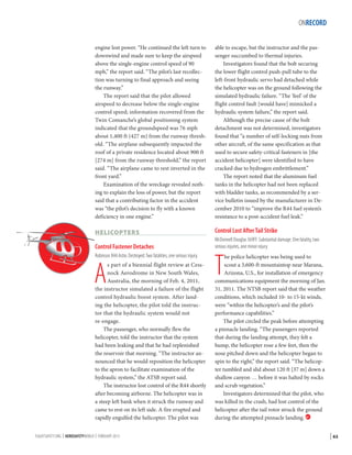 ONRECORD
engine lost power. “He continued the left turn to
downwind and made sure to keep the airspeed
above the single-engine control speed of 90
mph,” the report said. “The pilot’s last recollection was turning to final approach and seeing
the runway.”
The report said that the pilot allowed
airspeed to decrease below the single-engine
control speed; information recovered from the
Twin Comanche’s global positioning system
indicated that the groundspeed was 76 mph
about 1,400 ft (427 m) from the runway threshold. “The airplane subsequently impacted the
roof of a private residence located about 900 ft
[274 m] from the runway threshold,” the report
said. “The airplane came to rest inverted in the
front yard.”
Examination of the wreckage revealed nothing to explain the loss of power, but the report
said that a contributing factor in the accident
was “the pilot’s decision to fly with a known
deficiency in one engine.”

able to escape, but the instructor and the passenger succumbed to thermal injuries.
Investigators found that the bolt securing
the lower flight control push-pull tube to the
left-front hydraulic servo had detached while
the helicopter was on the ground following the
simulated hydraulic failure. “The ‘feel’ of the
flight control fault [would have] mimicked a
hydraulic system failure,” the report said.
Although the precise cause of the bolt
detachment was not determined, investigators
found that “a number of self-locking nuts from
other aircraft, of the same specification as that
used to secure safety-critical fasteners in [the
accident helicopter] were identified to have
cracked due to hydrogen embrittlement.”
The report noted that the aluminum fuel
tanks in the helicopter had not been replaced
with bladder tanks, as recommended by a service bulletin issued by the manufacturer in December 2010 to “improve the R44 fuel system’s
resistance to a post-accident fuel leak.”

HELICOPTERS

Control Lost After Tail Strike

Control Fastener Detaches
Robinson R44 Astro. Destroyed. Two fatalities, one serious injury.

A

s part of a biennial flight review at Cessnock Aerodrome in New South Wales,
Australia, the morning of Feb. 4, 2011,
the instructor simulated a failure of the flight
control hydraulic boost system. After landing the helicopter, the pilot told the instructor that the hydraulic system would not
re-engage.
The passenger, who normally flew the
helicopter, told the instructor that the system
had been leaking and that he had replenished
the reservoir that morning. “The instructor announced that he would reposition the helicopter
to the apron to facilitate examination of the
hydraulic system,” the ATSB report said.
The instructor lost control of the R44 shortly
after becoming airborne. The helicopter was in
a steep left bank when it struck the runway and
came to rest on its left side. A fire erupted and
rapidly engulfed the helicopter. The pilot was

FLIGHTSAFETY.ORG | AEROSAFETYWORLD | FEBRUARY 2013

McDonnell Douglas 369FF. Substantial damage. One fatality, two
serious injuries, one minor injury.

T

he police helicopter was being used to
scout a 3,600-ft mountaintop near Marana,
Arizona, U.S., for installation of emergency
communications equipment the morning of Jan.
31, 2011. The NTSB report said that the weather
conditions, which included 10- to 15-kt winds,
were “within the helicopter’s and the pilot’s
performance capabilities.”
The pilot circled the peak before attempting
a pinnacle landing. “The passengers reported
that during the landing attempt, they felt a
bump, the helicopter rose a few feet, then the
nose pitched down and the helicopter began to
spin to the right,” the report said. “The helicopter tumbled and slid about 120 ft [37 m] down a
shallow canyon … before it was halted by rocks
and scrub vegetation.”
Investigators determined that the pilot, who
was killed in the crash, had lost control of the
helicopter after the tail rotor struck the ground
during the attempted pinnacle landing. 

| 63

 