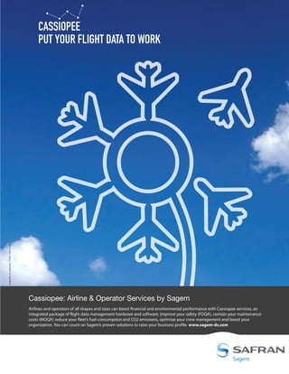 singulier et associés - Photo : Getty Images

CASSIOPEE
PUT YOUR FLIGHT DATA TO WORK

Cassiopee: Airline  Operator Services by Sagem
Airlines and operators of all shapes and sizes can boost financial and environmental performance with Cassiopee services, an
integrated package of flight data management hardware and software. Improve your safety (FOQA), contain your maintenance
costs (MOQA) reduce your fleet’s fuel consumption and CO2 emissions, optimize your crew management and boost your
organization. You can count on Sagem’s proven solutions to raise your business profile. www.sagem-ds.com

 