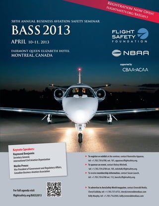 Regi

fligh

stra
tion

tsafe

N

ow O
ty.or
pen!
g/BA
SS201
3

58th annual business aviation safety seminar

BASS 2013
april

10–11, 2013

fairmont queen elizabeth hotel

montreal, canada

supported by

Keynote Speakers:
Raymond Benjamin

„	 register or exhibit at the seminar, contact Namratha Apparao,
To

Secretary General,
anization
International Civil Aviation Org

Merlin Preuss

	

s,

Regulatory Affair
Vice President of Government and
ociation
Canadian Business Aviation Ass

„	 sponsor an event, contact Kelcey Mitchell,
To
	

flightsafety.org/BASS2013

tel: +1.703.739.6700 ext. 105, mitchell@flightsafety.org.

„	 receive membership information, contact Susan Lausch,
To
	

For full agenda visit

tel: +1.703.739.6700, ext. 101, apparao@flightsafety.org.

tel: +1.703.739.6700 ext. 112, lausch@flightsafety.org.

„	 advertise in AeroSafety World magazine, contact Emerald Media,
To
	

Cheryl Goldsby, tel: +1.703.737.6753, cheryl@emeraldmediaus.com

	

Kelly Murphy, tel: +1.703.716.0503, kelly@emeraldmediaus.com

 