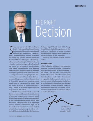 EDITORIALPAGE

THE RIGHT

Decision
S

everal years ago, my wife and I were flying to
the U.S. Virgin Islands for a little mid-winter
RR sans kids. Moments before anticipated
touchdown at St. Thomas’ Cyril E. King Airport, it flashed through my mind that the airplane
was landing long. Almost at that same moment, we
heard and felt the roar of the engines as the pilots opted to go around and try again. A little spooked, my
wife asked what had just happened. As I explained
the concept of a go-around she started to laugh.
After years of patiently listening to me blather on
about this or that technology or process, she found
it funny that “go-around” really is a technical term.
But go-arounds are no laughing matter. Runway excursions account for one-third of all accidents, and the greatest risk factor for excursions
is the unstable approach. An unstable approach
should result in a go-around, but usually does
not. In fact, according to Foundation research,
only 3 percent of all unstable approaches result
in go-arounds. Why is that?
In 2011, the Foundation launched a Go-Around
Decision Making and Execution Project, the intent
of which is to mitigate runway excursions caused
by unstable approaches by achieving a higher level
of pilot compliance with go-around policies. With
this issue of AeroSafety World, we are beginning a
series of articles that will take an in-depth look at
the results of the project’s work to date. The first
article in the series begins on p. 22 and was written by J. Martin Smith, Ph.D.; David W. Jamieson,
FLIGHTSAFETY.ORG | AEROSAFETYWORLD | FEBRUARY 2013

Ph.D.; and Capt. William F. Curtis of The Presage
Group. I’d like to thank all three gentlemen for their
work on the Foundation’s go-around project and
for the hours they put into crafting the article. I’m
looking forward to the next installment.
As always, we welcome feedback from our
readers.

Kudos and Thanks
While I’m handing out thanks, I want to mention
long-time Director of Technical Programs Jim
Burin. Careful readers of ASW will note on p. 6
that Jim has a new title and is transitioning into
the role of Foundation Fellow. We won’t be seeing
Jim in the office as much, but he will continue to
be engaged in the Foundation’s activities. In my
nearly 10 months at the Foundation, Jim has been
an invaluable source of knowledge and ideas, and
has never been shy about letting me know what
details he likes and doesn’t like in ASW articles.
Sometimes the best medicine is the most difficult
to swallow. Thanks, Jim.

Frank Jackman
Editor-in-Chief
AeroSafety World

|5

 