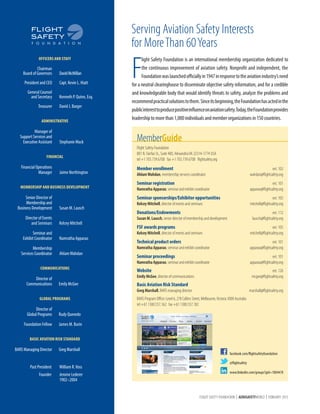 Serving Aviation Safety Interests
for More Than 60 Years
OFFICERS AND STAFF

	

	

Chairman
Board of Governors	

David McMillan

	

President and CEO	

Capt. Kevin L. Hiatt

	
	

General Counsel
and Secretary	

	

Treasurer	

Kenneth P. Quinn, Esq.
David J. Barger

ADMINISTRATIVE

	
Manager of
	 Support Services and
	
Executive Assistant	

Stephanie Mack

FINANCIAL

	
	

Financial Operations
Manager	

	
	

Director of Events
and Seminars	

	
	

Seminar and
Exhibit Coordinator	

	Membership
	 Services Coordinator	

MemberGuide
Flight Safety Foundation
801 N. Fairfax St., Suite 400, Alexandria VA 22314-1774 USA
tel +1 703.739.6700 fax +1 703.739.6708 flightsafety.org

Susan M. Lausch
Kelcey Mitchell
Namratha Apparao

Member enrollment	

ext. 102
wahdan@flightsafety.org

Seminar registration	

ext. 101
apparao@flightsafety.org

Seminar sponsorships/Exhibitor opportunities	

Jaime Northington

MEMBERSHIP AND BUSINESS DEVELOPMENT

	
Senior Director of
	
Membership and
	 Business Development	

F

light Safety Foundation is an international membership organization dedicated to
the continuous improvement of aviation safety. Nonprofit and independent, the
Foundation was launched officially in 1947 in response to the aviation industry’s need
for a neutral clearinghouse to disseminate objective safety information, and for a credible
and knowledgeable body that would identify threats to safety, analyze the problems and
recommend practical solutions to them. Since its beginning, the Foundation has acted in the
public interest to produce positive influence on aviation safety. Today, the Foundation provides
leadership to more than 1,000 individuals and member organizations in 150 countries.

ext. 105
mitchell@flightsafety.org

Ahlam Wahdan, membership services coordinator	
Namratha Apparao, seminar and exhibit coordinator	
Kelcey Mitchell, director of events and seminars	

Donations/Endowments	

ext. 112
lausch@flightsafety.org

Susan M. Lausch, senior director of membership and development	

FSF awards programs	

ext. 105
mitchell@flightsafety.org

Technical product orders	

ext. 101
apparao@flightsafety.org

Seminar proceedings	

ext. 101
apparao@flightsafety.org

Kelcey Mitchell, director of events and seminars	
Namratha Apparao, seminar and exhibit coordinator	

Ahlam Wahdan

Namratha Apparao, seminar and exhibit coordinator	

COMMUNICATIONS

	
	

Director of
Communications	

Website	

ext. 126
mcgee@flightsafety.org

Emily McGee, director of communications	

Emily McGee

Basic Aviation Risk Standard

Greg Marshall, BARS managing director	
GLOBAL PROGRAMS

	
	

Director of
Global Programs	
Foundation Fellow	

BARS Program Office: Level 6, 278 Collins Street, Melbourne, Victoria 3000 Australia
tel +61 1300.557.162 fax +61 1300.557.182

Rudy Quevedo

	

marshall@flightsafety.org

James M. Burin

BASIC AVIATION RISK STANDARD

	BARS Managing Director	

Greg Marshall

	

William R. Voss

Past President	

	
Founder	 Jerome Lederer
		1902–2004

facebook.com/flightsafetyfoundation
@flightsafety
www.linkedin.com/groups?gid=1804478

FLIGHT SAFETY FOUNDATION | AEROSAFETYWORLD | FEBRUARY 2013

 