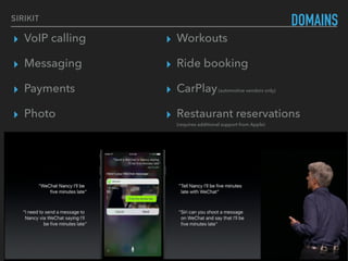 ▸ VoIP calling
▸ Messaging
▸ Payments
▸ Photo
▸ CarPlay (automotive vendors only)
▸ Restaurant reservations (requires additional support from
Apple)
DOMAINSSIRIKIT
▸ Workouts
▸ Ride booking
▸ CarPlay(automotive vendors only)
▸ Restaurant reservations  
(requires additional support from Apple)
 