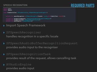 ▸ Import Speech Framework
▸ SFSpeechRecognizer  
handles recognition in a speciﬁc locale
▸ SFSpeechAudioBufferRecognitionRequest  
provides audio input to the recogniser
▸ SFSpeechRecognitionTask  
provides result of the request, allows cancelling task
▸ AVAudioEngine 
provides audio input
REQUIRED PARTSSPEECH RECOGNITION
 