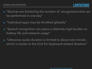 SPEECH RECOGNITION
LIMITATIONS
▸ “Devices are limited by the number of recognitions that can
be performed in one day”
▸ “Individual apps may be throttled globally”
▸ “Speech recognition can place a relatively high burden on
battery life and network usage”
▸ “Utterance audio duration is limited to about one minute,
which is similar to the limit for keyboard-related dictation”
https://developer.apple.com/reference/speech 
 