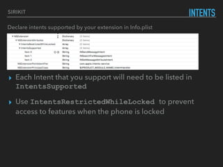 SIRIKIT
INTENTS
Declare intents supported by your extension in Info.plist
▸ Each Intent that you support will need to be listed in
IntentsSupported
▸ Use IntentsRestrictedWhileLocked to prevent
access to features when the phone is locked
 