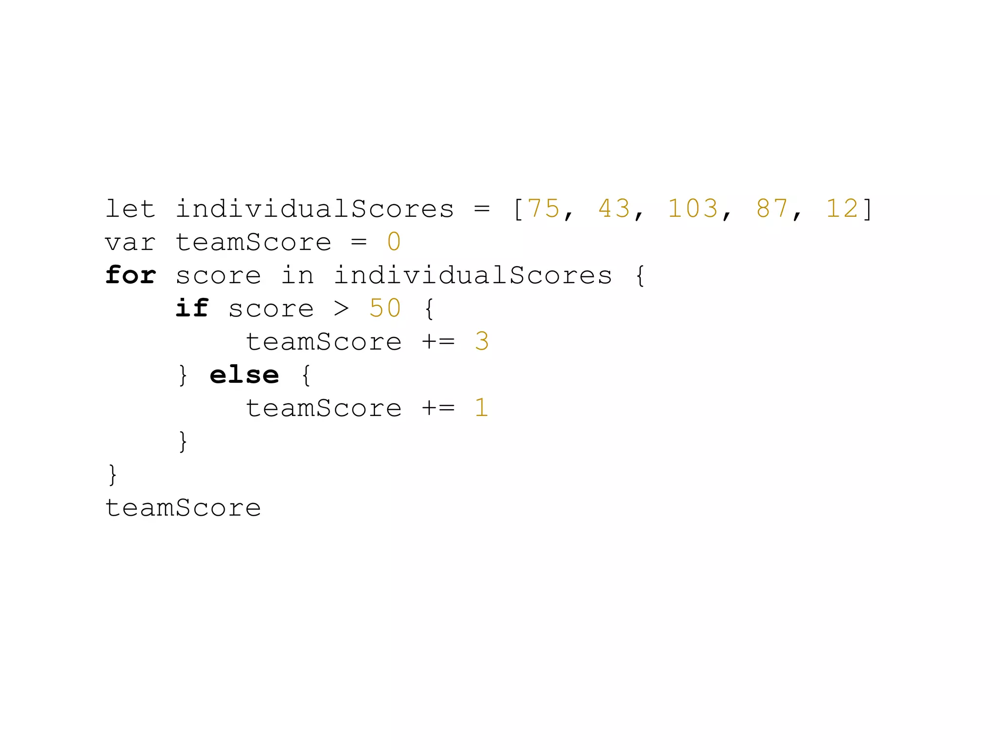 let individualScores = [75, 43, 103, 87, 12]
var teamScore = 0
for score in individualScores {
if score > 50 {
teamScore += 3
} else {
teamScore += 1
}
}
teamScore
 