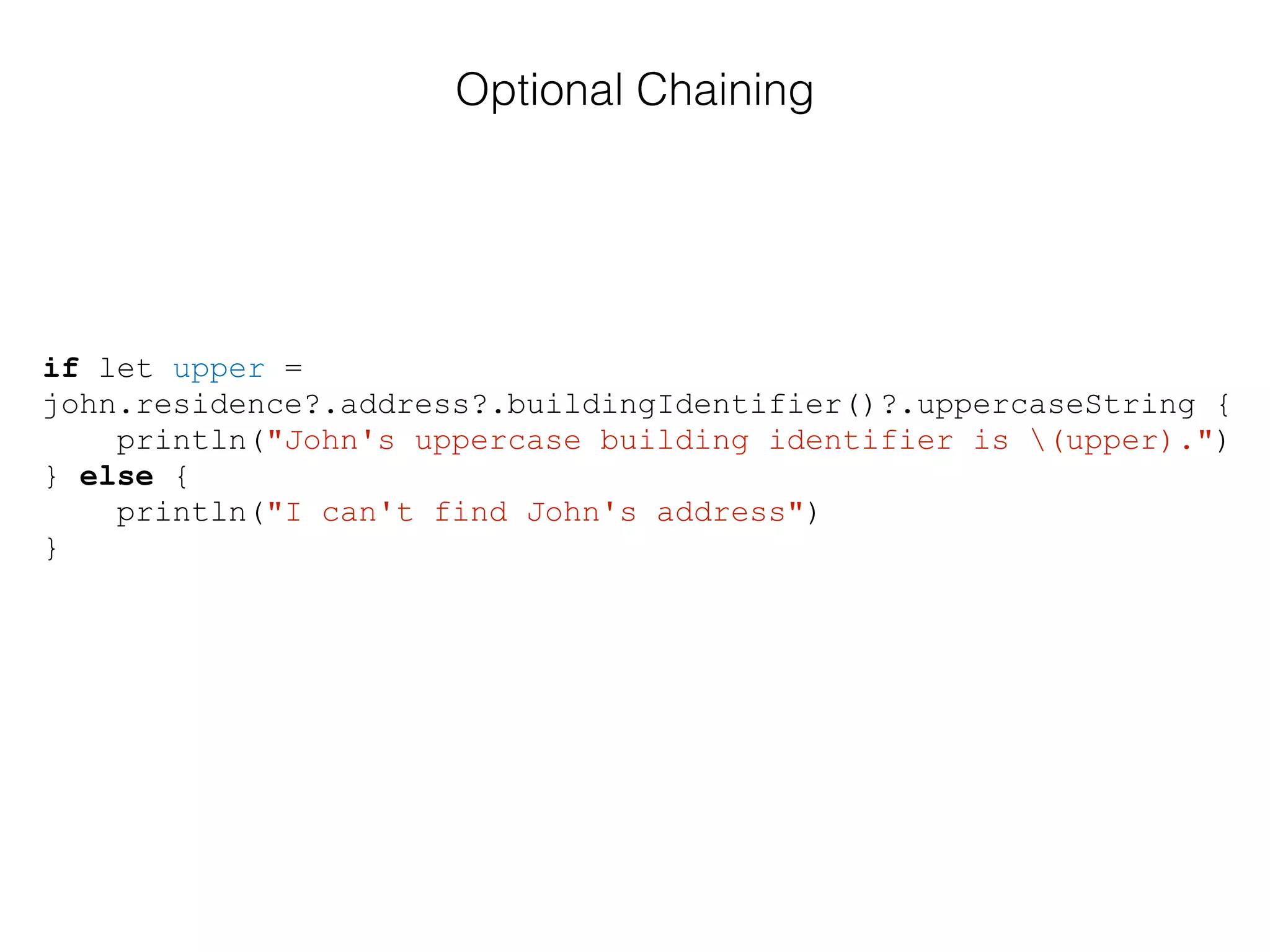 if let upper =
john.residence?.address?.buildingIdentifier()?.uppercaseString {
println("John's uppercase building identifier is (upper).")
} else {
println("I can't find John's address")
}
Optional Chaining
 